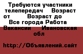 Требуются участники телепередач. › Возраст от ­ 18 › Возраст до ­ 60 - Все города Работа » Вакансии   . Ивановская обл.